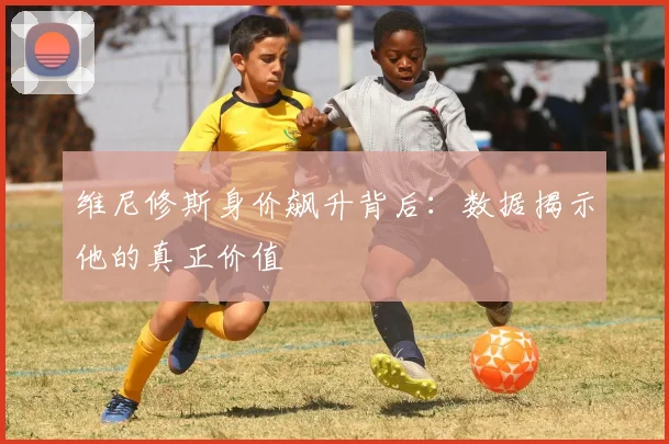 维尼修斯身价飙升背后:数据揭示他的真正价值