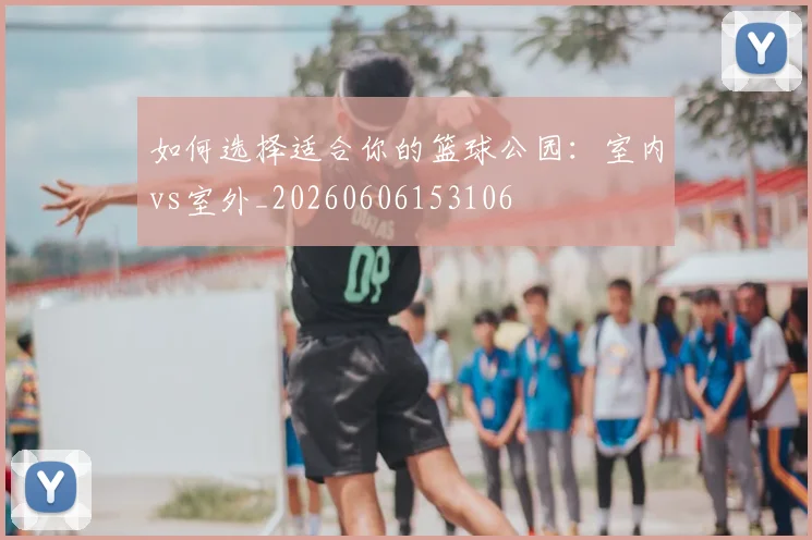 如何选择适合你的篮球公园:室内vs室外_20260606153106