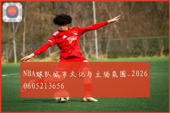 NBA球队城市文化与主场氛围_20260605213656