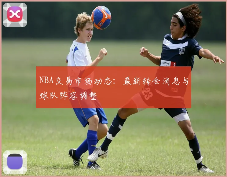 NBA交易市场动态：最新转会消息与球队阵容调整