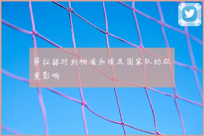 萨拉赫对利物浦和埃及国家队的双重影响