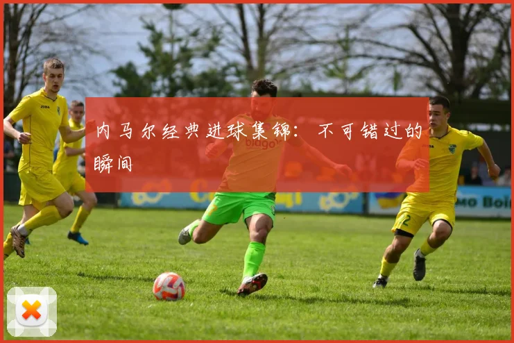 内马尔经典进球集锦：不可错过的瞬间