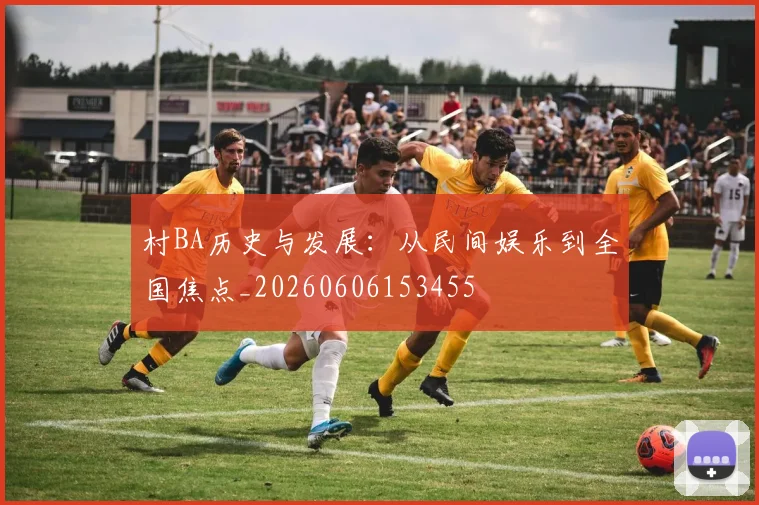 村BA历史与发展:从民间娱乐到全国焦点_20260606153455