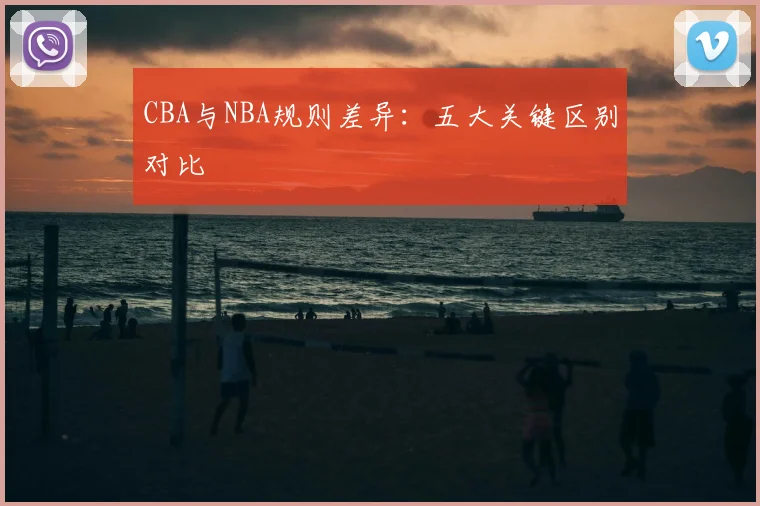 CBA与NBA规则差异:五大关键区别对比