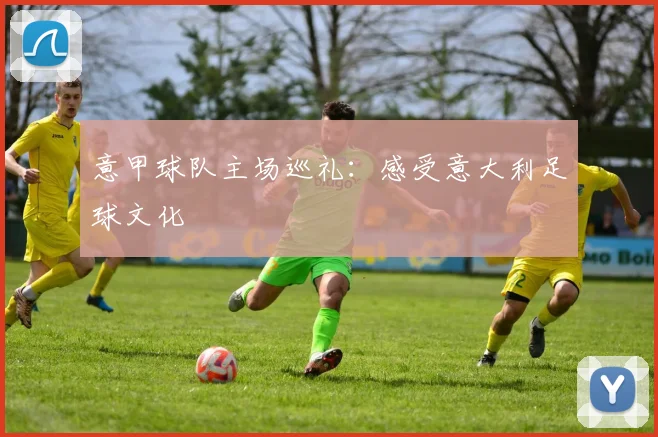 意甲球队主场巡礼:感受意大利足球文化