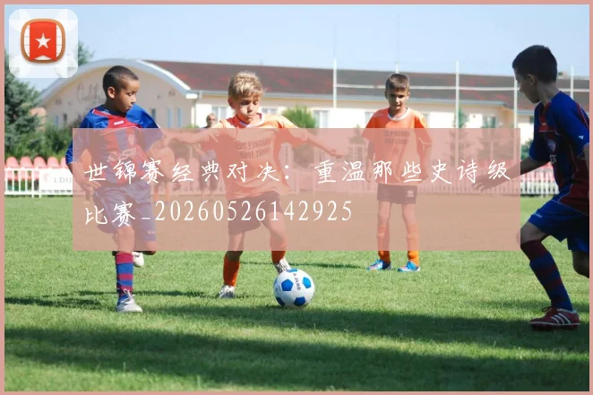 世锦赛经典对决：重温那些史诗级比赛_20260526142925