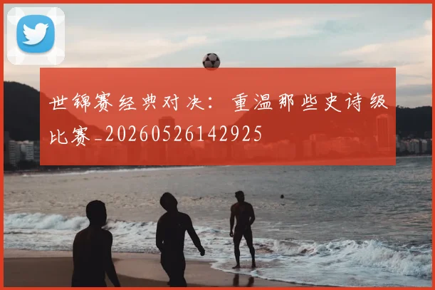世锦赛经典对决：重温那些史诗级比赛_20260526142925