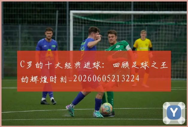 C罗的十大经典进球：回顾足球之王的辉煌时刻_20260605213224