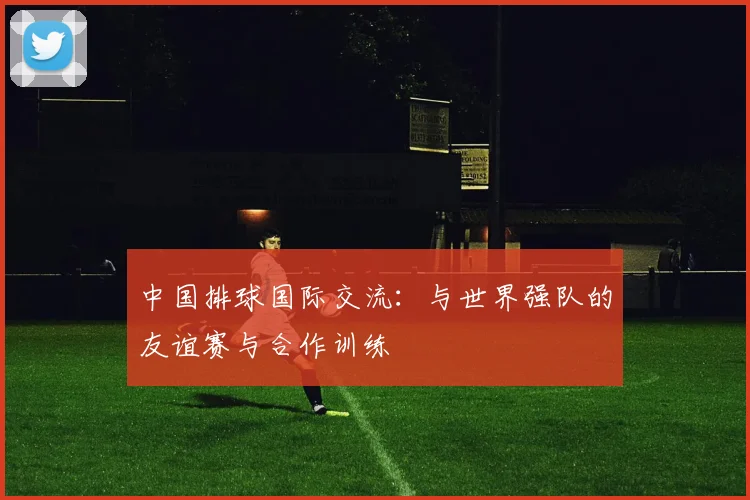 中国排球国际交流:与世界强队的友谊赛与合作训练