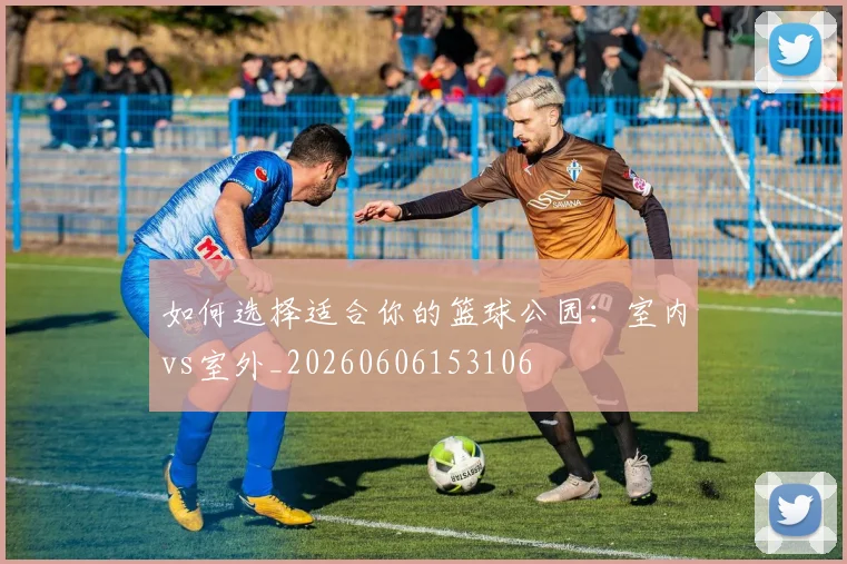 如何选择适合你的篮球公园:室内vs室外_20260606153106