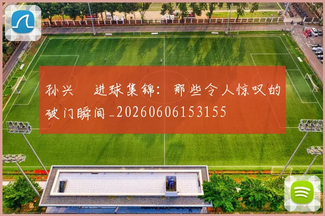 孙兴慜进球集锦:那些令人惊叹的破门瞬间_20260606153155
