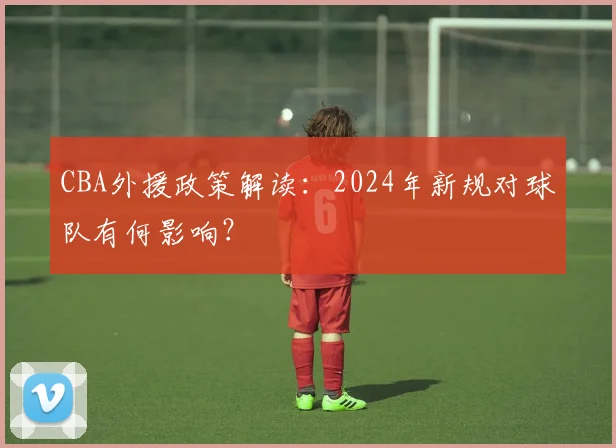 CBA外援政策解读:2024年新规对球队有何影响?