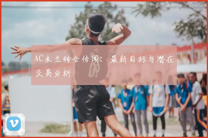AC米兰转会传闻：最新目标与潜在交易分析