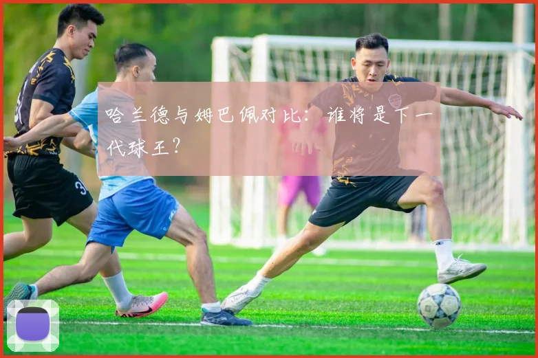 哈兰德与姆巴佩对比:谁将是下一代球王?
