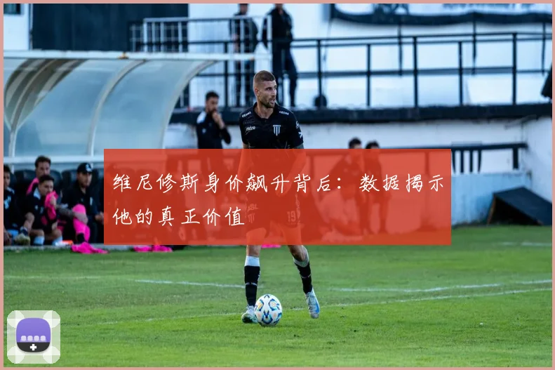 维尼修斯身价飙升背后：数据揭示他的真正价值