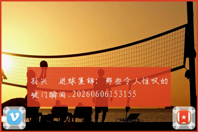 孙兴慜进球集锦：那些令人惊叹的破门瞬间_20260606153155