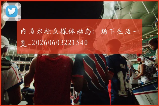内马尔社交媒体动态：场下生活一览_20260603221540