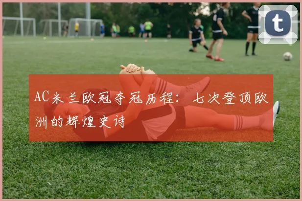 AC米兰欧冠夺冠历程:七次登顶欧洲的辉煌史诗